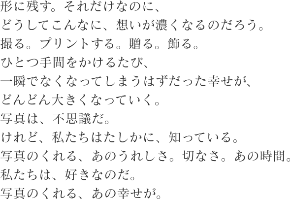 形に残す。それだけなのに、 どうしてこんなに、想いが濃くなるのだろう。 撮る。プリントする。贈る。飾る。 ひとつ手間をかけるたび、 一瞬でなくなってしまうはずだった幸せが、 どんどん大きくなっていく。 写真は、不思議だ。 けれど、私たちはたしかに、知っている。 写真のくれる、あのうれしさ。切なさ。あの時間。 私たちは、好きなのだ。 写真のくれる、あの幸せが。
