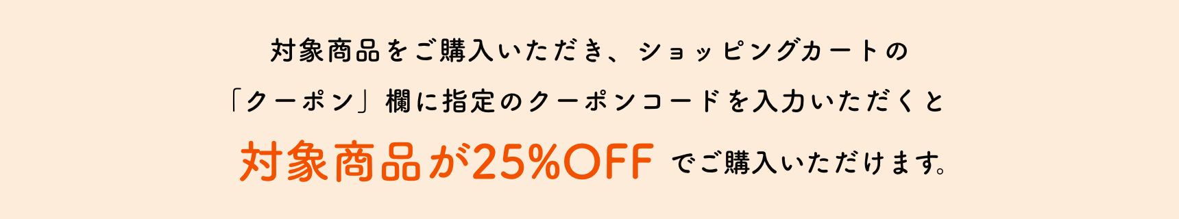 対象商品をご購入いただき、ショッピングカートの「クーポン」欄に指定のクーポンコードを入力いただくと対象商品が25%OFFでご購入いただけます。